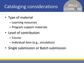 Cataloging considerations 
• Type of material 
– Learning resources 
– Program support materials 
• Level of contribution 
– Course 
– Individual item (e.g., simulation) 
• Single submission or Batch submission 
 