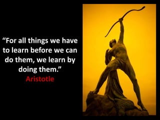 “For all things we have
to learn before we can
do them, we learn by
doing them.”
Aristotle
 