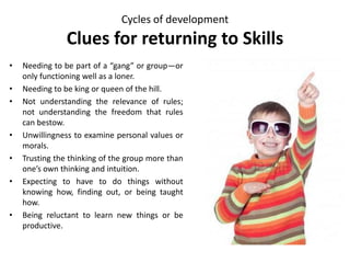 Cycles of development
Clues for returning to Skills
• Needing to be part of a “gang” or group—or
only functioning well as a loner.
• Needing to be king or queen of the hill.
• Not understanding the relevance of rules;
not understanding the freedom that rules
can bestow.
• Unwillingness to examine personal values or
morals.
• Trusting the thinking of the group more than
one’s own thinking and intuition.
• Expecting to have to do things without
knowing how, finding out, or being taught
how.
• Being reluctant to learn new things or be
productive.
 
