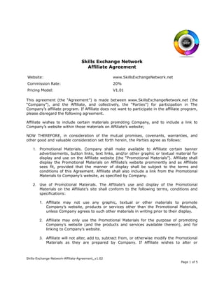 Skills Exchange Network
Affiliate Agreement
Website: www.SkillsExchangeNetwork.net
Commission Rate: 20%
Pricing Model: V1.01
This agreement (the “Agreement”) is made between www.SkillsExchangeNetwork.net (the
“Company”), and the Affiliate, and collectively, the “Parties”) for participation in The
Company’s affiliate program. If Affiliate does not want to participate in the affiliate program,
please disregard the following agreement.
Affiliate wishes to include certain materials promoting Company, and to include a link to
Company’s website within those materials on Affiliate’s website;
NOW THEREFORE, in consideration of the mutual promises, covenants, warranties, and
other good and valuable consideration set forth herein, the Parties agree as follows:
1. Promotional Materials. Company shall make available to Affiliate certain banner
advertisements, button links, text links, and/or other graphic or textual material for
display and use on the Affiliate website (the “Promotional Materials”). Affiliate shall
display the Promotional Materials on Affiliate’s website prominently and as Affiliate
sees fit, provided that the manner of display shall be subject to the terms and
conditions of this Agreement. Affiliate shall also include a link from the Promotional
Materials to Company’s website, as specified by Company.
2. Use of Promotional Materials. The Affiliate’s use and display of the Promotional
Materials on the Affiliate’s site shall conform to the following terms, conditions and
specifications:
1. Affiliate may not use any graphic, textual or other materials to promote
Company’s website, products or services other than the Promotional Materials,
unless Company agrees to such other materials in writing prior to their display.
2. Affiliate may only use the Promotional Materials for the purpose of promoting
Company’s website (and the products and services available thereon), and for
linking to Company’s website.
3. Affiliate will not alter, add to, subtract from, or otherwise modify the Promotional
Materials as they are prepared by Company. If Affiliate wishes to alter or
Skills-Exchange-Network-Affiliate-Agreement_v1.02
Page 1 of 5
 