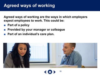 11
Agreed ways of working
Agreed ways of working are the ways in which employers
expect employees to work. This could be:
■ Part of a policy
■ Provided by your manager or colleague
■ Part of an individual’s care plan.
 