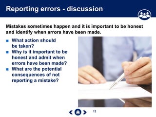 12
Reporting errors - discussion
Mistakes sometimes happen and it is important to be honest
and identify when errors have been made.
■ What action should
be taken?
■ Why is it important to be
honest and admit when
errors have been made?
■ What are the potential
consequences of not
reporting a mistake?
 