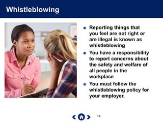 13
Whistleblowing
■ Reporting things that
you feel are not right or
are illegal is known as
whistleblowing
■ You have a responsibility
to report concerns about
the safety and welfare of
all people in the
workplace
■ You must follow the
whistleblowing policy for
your employer.
 