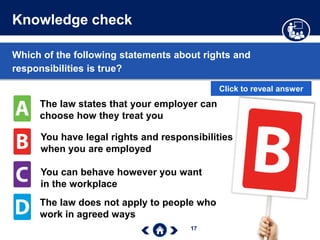 17
Knowledge check
The law states that your employer can
choose how they treat you
You have legal rights and responsibilities
when you are employed
You can behave however you want
in the workplace
The law does not apply to people who
work in agreed ways
Which of the following statements about rights and
responsibilities is true?
Click to reveal answer
 