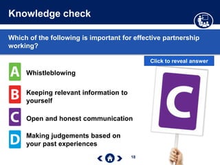 18
Knowledge check
Which of the following is important for effective partnership
working?
Whistleblowing
Keeping relevant information to
yourself
Open and honest communication
Making judgements based on
your past experiences
Click to reveal answer
 