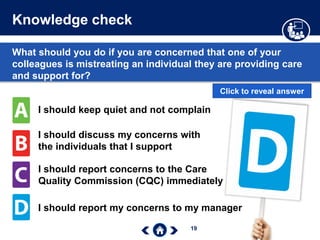 19
Knowledge check
What should you do if you are concerned that one of your
colleagues is mistreating an individual they are providing care
and support for?
I should keep quiet and not complain
I should discuss my concerns with
the individuals that I support
I should report concerns to the Care
Quality Commission (CQC) immediately
I should report my concerns to my manager
Click to reveal answer
 