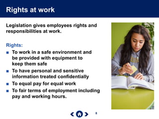 8
Rights at work
Legislation gives employees rights and
responsibilities at work.
Rights:
■ To work in a safe environment and
be provided with equipment to
keep them safe
■ To have personal and sensitive
information treated confidentially
■ To equal pay for equal work
■ To fair terms of employment including
pay and working hours.
 