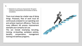There must always be a better way of doing
things. Processes, flow of work must be
continuously analyzed to cut operating cost
and achieve maximum efficiency. There are
many different HR process improvement
examples your company can use.
This can include revamping recruiting,
training, on-boarding, workplace policies,
benefits, compensation, management
training and wellness programs.
6.
 