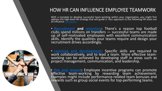 HOW HR CAN INFLUENCE EMPLOYEE TEAMWORK
With a mandate to develop successful team-working within your organization, you might first
address the high-level HR strategy that will guide it. Your approach to the following HR areas can
all influence teamwork.
• Recruitment and retention: There’s a reason top football
clubs spend millions on transfers — successful teams are made
up of self-motivated employees with excellent communication
skills. Identify the qualities your teams require and design your
recruitment drives accordingly.
• Learning and development: Specific skills are required to
work collaboratively, and to lead a team. More effective team-
working can be achieved by developing staff in areas such as
project management, communication, and leadership.
• Pay and reward: Employee incentive programs can promote
effective team-working by rewarding team achievement.
Examples might include performance-related team bonuses and
rewards such as group social events for top-performing teams.
 