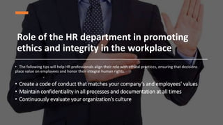 Role of the HR department in promoting
ethics and integrity in the workplace
• The following tips will help HR professionals align their role with ethical practices, ensuring that decisions
place value on employees and honor their integral human rights.
• Create a code of conduct that matches your company’s and employees’ values
• Maintain confidentiality in all processes and documentation at all times
• Continuously evaluate your organization’s culture
 