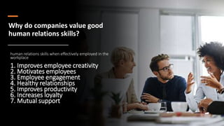 Why do companies value good
human relations skills?
human relations skills when effectively employed in the
workplace
1. Improves employee creativity
2. Motivates employees
3. Employee engagement
4. Healthy relationships
5. Improves productivity
6. Increases loyalty
7. Mutual support
 