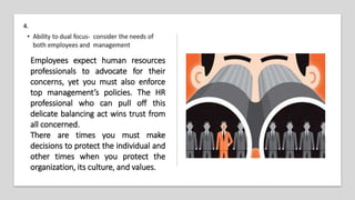 4.
Employees expect human resources
professionals to advocate for their
concerns, yet you must also enforce
top management’s policies. The HR
professional who can pull off this
delicate balancing act wins trust from
all concerned.
There are times you must make
decisions to protect the individual and
other times when you protect the
organization, its culture, and values.
 