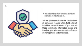 5.
The HR professionals are the custodian of
all personnel records which hold a lot of
individual personal secrets. If you hold all
these confidential information sacred and
inviolate, you win the trust and confidence
of management and employees.
 