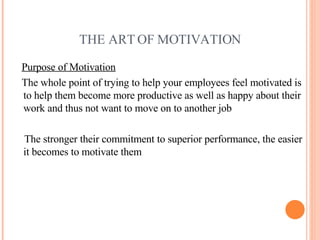THE ART OF MOTIVATION <ul><li>Purpose of Motivation </li></ul><ul><li>The whole point of trying to help your employees fee...