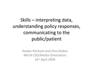 Skills – interpreting data, understanding policy responses, communicating to the public/patient Kweku Rockson and Alex Dodoo MeTA CSO/Media Orientation 16 th  April 2009 