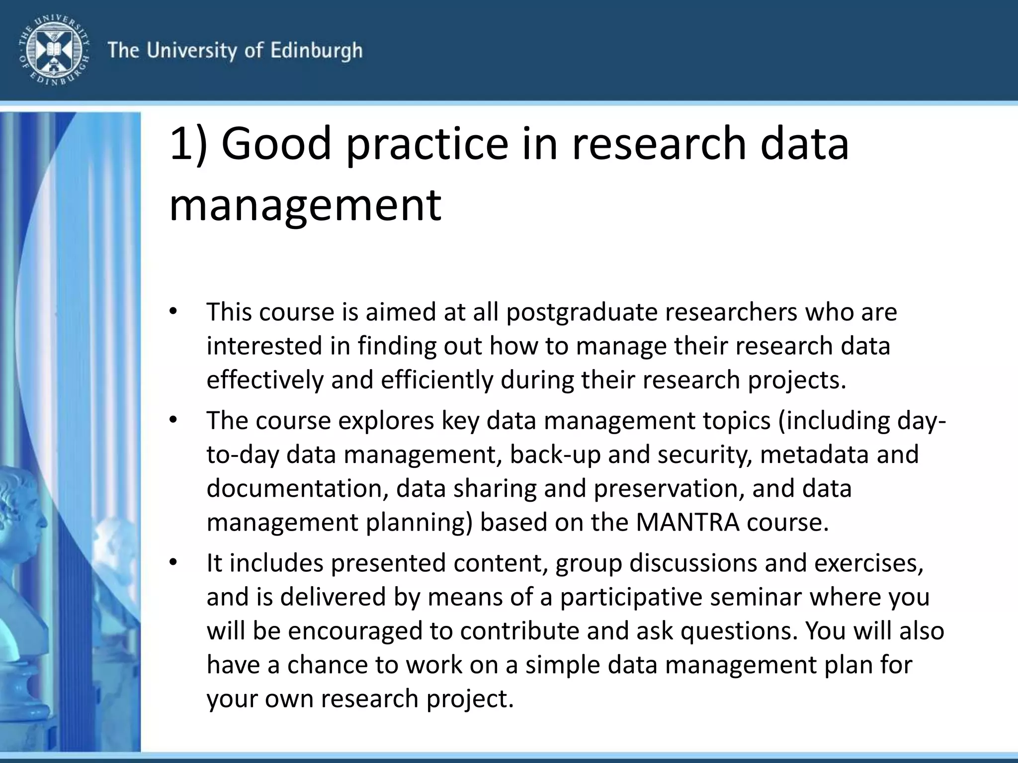 1) Good practice in research data
management
• This course is aimed at all postgraduate researchers who are
interested in finding out how to manage their research data
effectively and efficiently during their research projects.
• The course explores key data management topics (including day-
to-day data management, back-up and security, metadata and
documentation, data sharing and preservation, and data
management planning) based on the MANTRA course.
• It includes presented content, group discussions and exercises,
and is delivered by means of a participative seminar where you
will be encouraged to contribute and ask questions. You will also
have a chance to work on a simple data management plan for
your own research project.
 