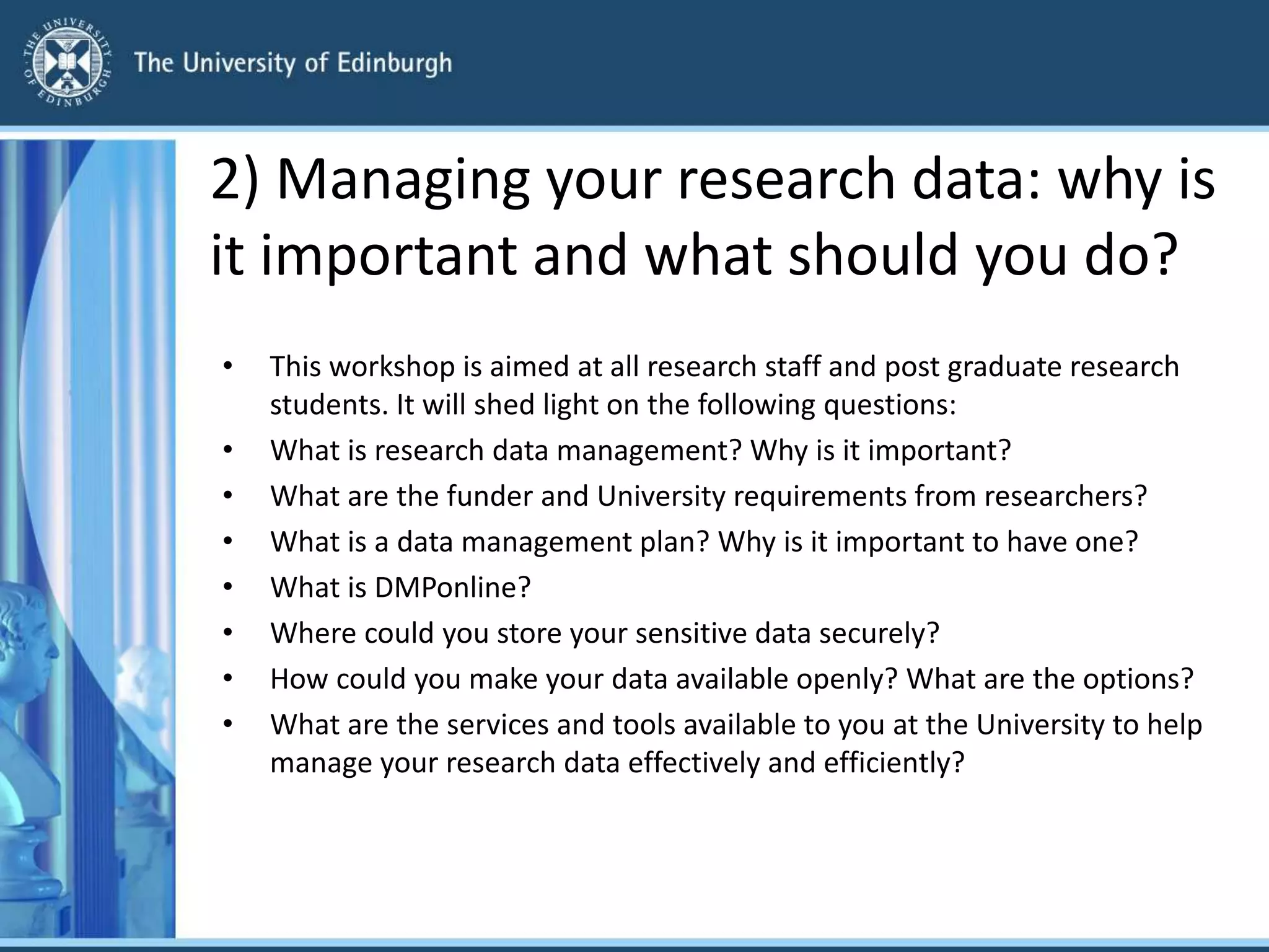 2) Managing your research data: why is
it important and what should you do?
• This workshop is aimed at all research staff and post graduate research
students. It will shed light on the following questions:
• What is research data management? Why is it important?
• What are the funder and University requirements from researchers?
• What is a data management plan? Why is it important to have one?
• What is DMPonline?
• Where could you store your sensitive data securely?
• How could you make your data available openly? What are the options?
• What are the services and tools available to you at the University to help
manage your research data effectively and efficiently?
 