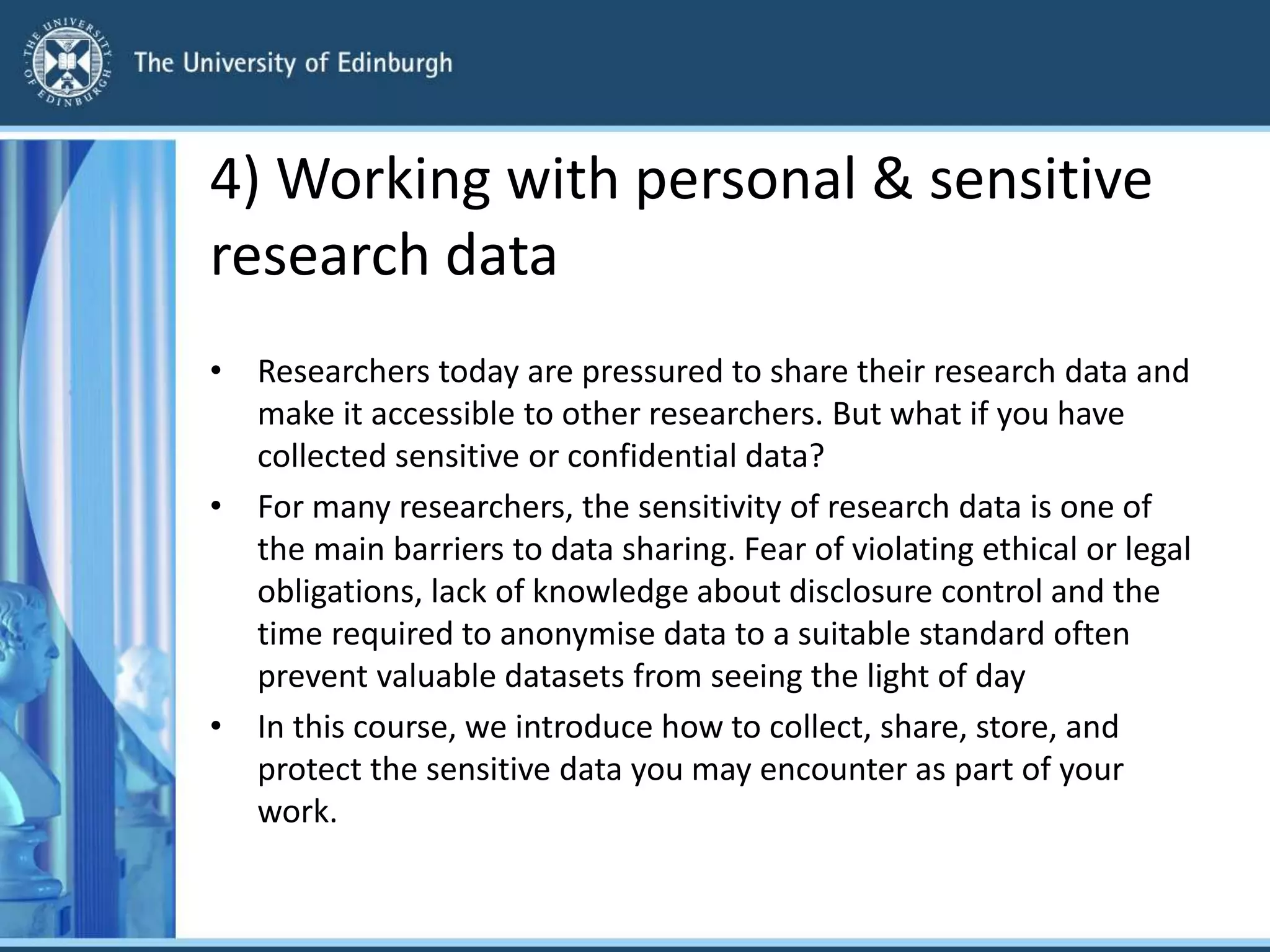 4) Working with personal & sensitive
research data
• Researchers today are pressured to share their research data and
make it accessible to other researchers. But what if you have
collected sensitive or confidential data?
• For many researchers, the sensitivity of research data is one of
the main barriers to data sharing. Fear of violating ethical or legal
obligations, lack of knowledge about disclosure control and the
time required to anonymise data to a suitable standard often
prevent valuable datasets from seeing the light of day
• In this course, we introduce how to collect, share, store, and
protect the sensitive data you may encounter as part of your
work.
 