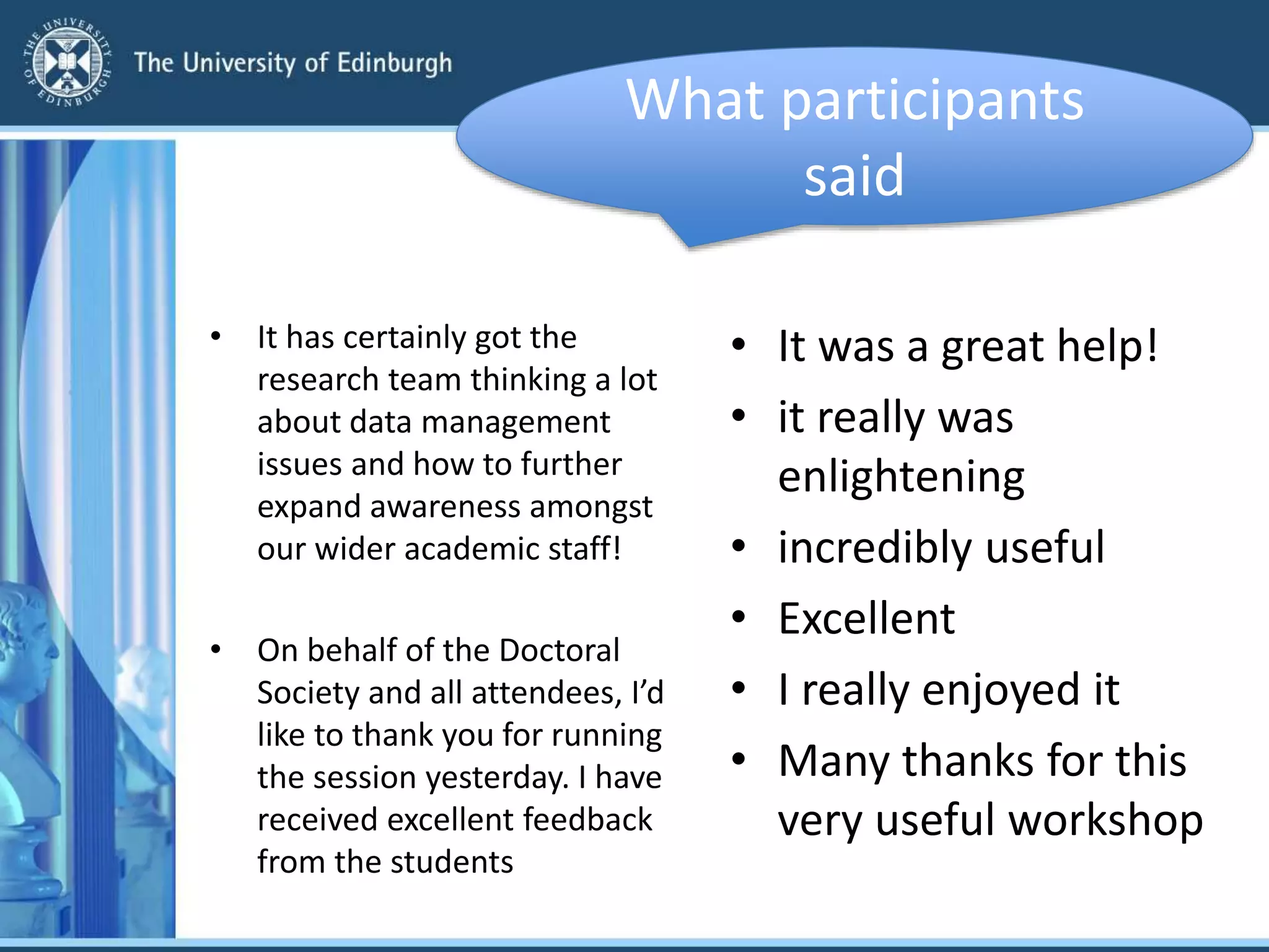 • It has certainly got the
research team thinking a lot
about data management
issues and how to further
expand awareness amongst
our wider academic staff!
• On behalf of the Doctoral
Society and all attendees, I’d
like to thank you for running
the session yesterday. I have
received excellent feedback
from the students
• It was a great help!
• it really was
enlightening
• incredibly useful
• Excellent
• I really enjoyed it
• Many thanks for this
very useful workshop
What participants
said
 