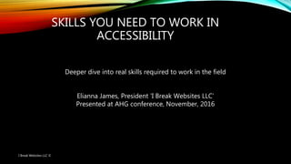 SKILLS YOU NEED TO WORK IN
ACCESSIBILITY
Deeper dive into real skills required to work in the field
Elianna James, President ‘I Break Websites LLC’
Presented at AHG conference, November, 2016
I Break Websites LLC ©
 