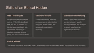 Skills of an Ethical Hacker
Web Technologies
Understanding web technologies,
such as HTML, CSS, JavaScript,
PHP, and SQL, is essential for
identifying vulnerabilities in web
applications, performing SQL
injections, cross-site scripting
(XSS), and other common attacks.
Security Concepts
A solid understanding of security
principles, such as authentication,
encryption, access control, and
secure coding practices, is
necessary.
Business Understanding
Having a good grasp of business
operations, industry-specific
security challenges, and the impact
of security breaches on an
organization is important.
Ethical Mindset
They should prioritize the security and privacy of individuals and organizations and adhere to professional codes of conduct.
 