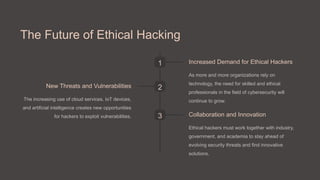 The Future of Ethical Hacking
1 Increased Demand for Ethical Hackers
As more and more organizations rely on
technology, the need for skilled and ethical
professionals in the field of cybersecurity will
continue to grow.
2
New Threats and Vulnerabilities
The increasing use of cloud services, IoT devices,
and artificial intelligence creates new opportunities
for hackers to exploit vulnerabilities. 3 Collaboration and Innovation
Ethical hackers must work together with industry,
government, and academia to stay ahead of
evolving security threats and find innovative
solutions.
 