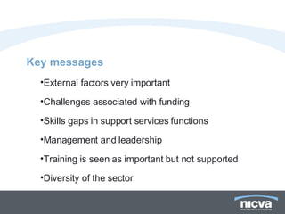Key messages  External factors very important  Challenges associated with funding  Skills gaps in support services functions Management and leadership Training is seen as important but not supported Diversity of the sector 
