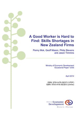 A Good Worker is Hard to
 Find: Skills Shortages in
      New Zealand Firms
  Penny Mok, Geoff Mason, Philip Stevens
                     and Jason Timmins




             Ministry of Economic Development
                         Occasional Paper 12/05



                                     April 2012


                ISBN: 978-0-478-38237-2 (PDF)
              ISBN: 978-0-478-38236-5 (online)
 