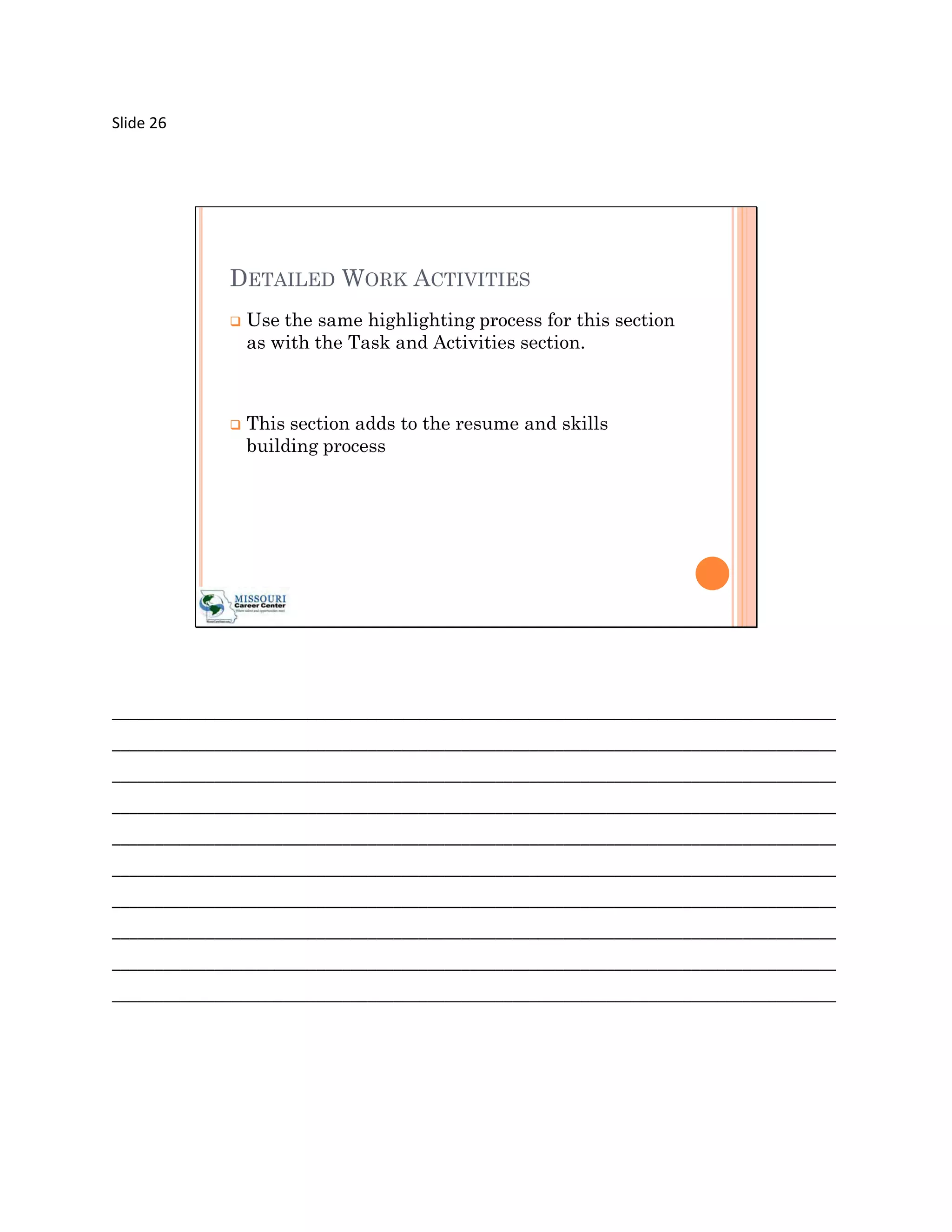 Slide 26




             DETAILED WORK ACTIVITIES
                Use the same highlighting process for this section
                 as with the Task and Activities section.



                This section adds to the resume and skills
                 building process




_____________________________________________________________________________________
_____________________________________________________________________________________
_____________________________________________________________________________________
_____________________________________________________________________________________
_____________________________________________________________________________________
_____________________________________________________________________________________
_____________________________________________________________________________________
_____________________________________________________________________________________
_____________________________________________________________________________________
_____________________________________________________________________________________
 