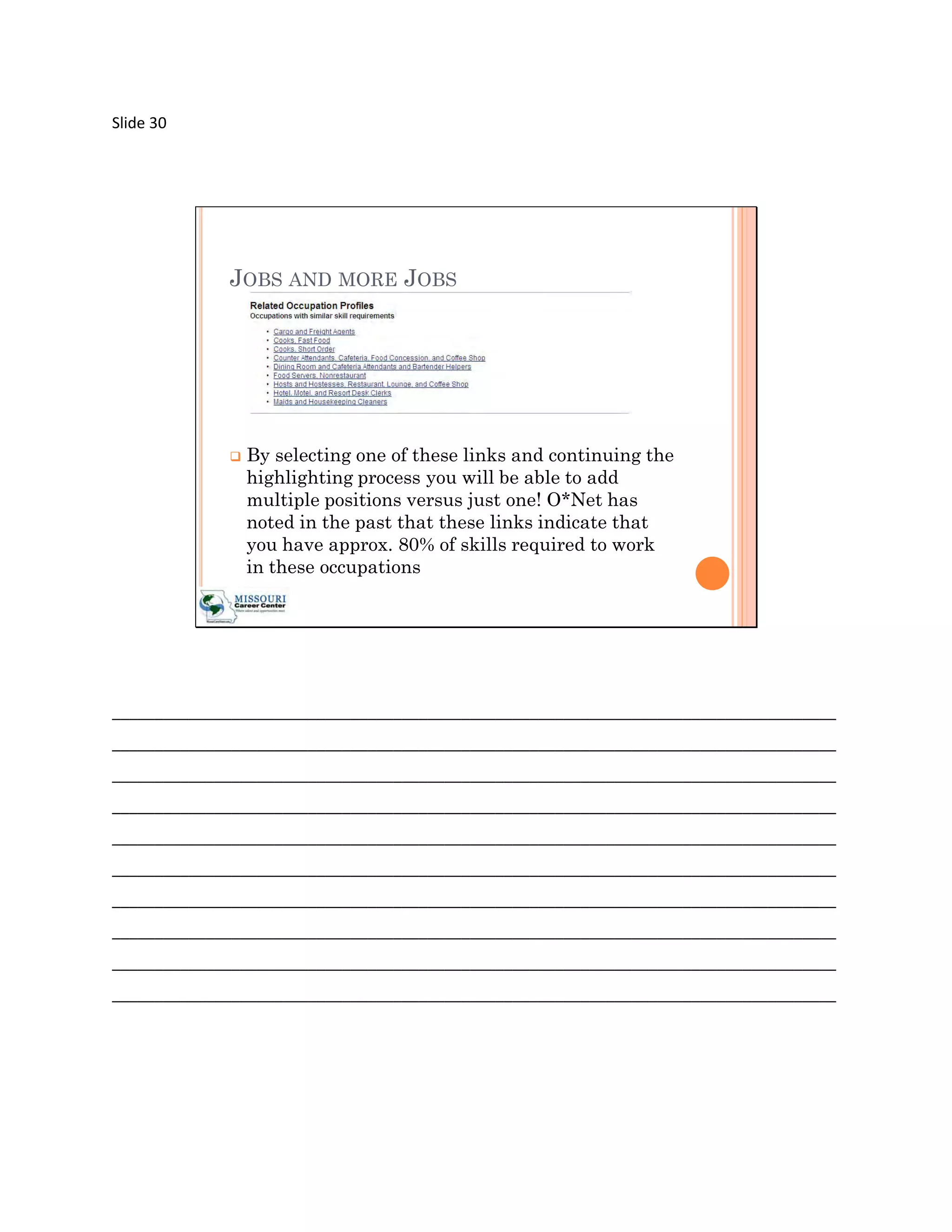 Slide 30




             JOBS AND MORE JOBS




                By selecting one of these links and continuing the
                 highlighting process you will be able to add
                 multiple positions versus just one! O*Net has
                 noted in the past that these links indicate that
                 you have approx. 80% of skills required to work
                 in these occupations




_____________________________________________________________________________________
_____________________________________________________________________________________
_____________________________________________________________________________________
_____________________________________________________________________________________
_____________________________________________________________________________________
_____________________________________________________________________________________
_____________________________________________________________________________________
_____________________________________________________________________________________
_____________________________________________________________________________________
_____________________________________________________________________________________
 