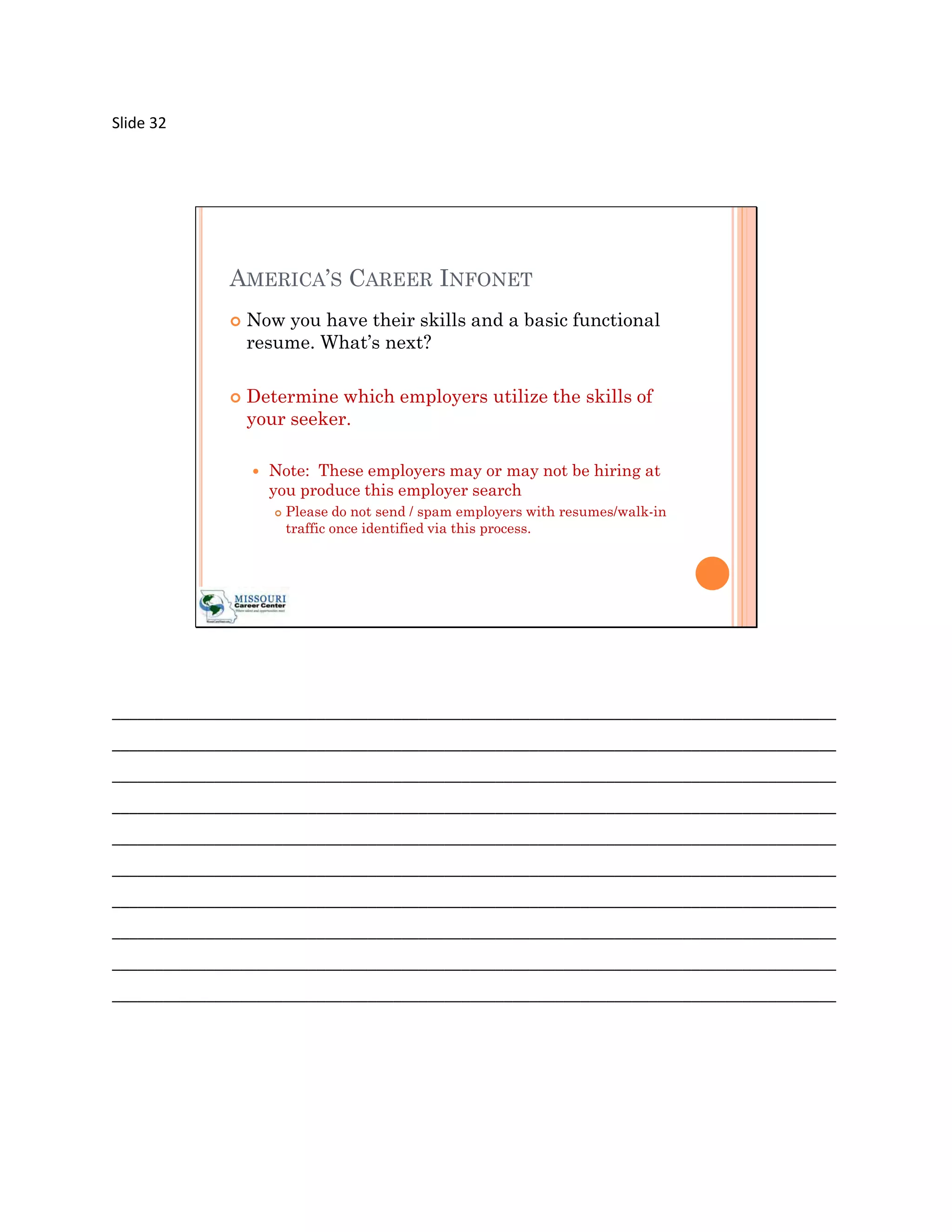 Slide 32




             AMERICA’S CAREER INFONET
                Now you have their skills and a basic functional
                 resume. What’s next?

                Determine which employers utilize the skills of
                 your seeker.

                    Note: These employers may or may not be hiring at
                     you produce this employer search
                        Please do not send / spam employers with resumes/walk-in
                         traffic once identified via this process.




_____________________________________________________________________________________
_____________________________________________________________________________________
_____________________________________________________________________________________
_____________________________________________________________________________________
_____________________________________________________________________________________
_____________________________________________________________________________________
_____________________________________________________________________________________
_____________________________________________________________________________________
_____________________________________________________________________________________
_____________________________________________________________________________________
 
