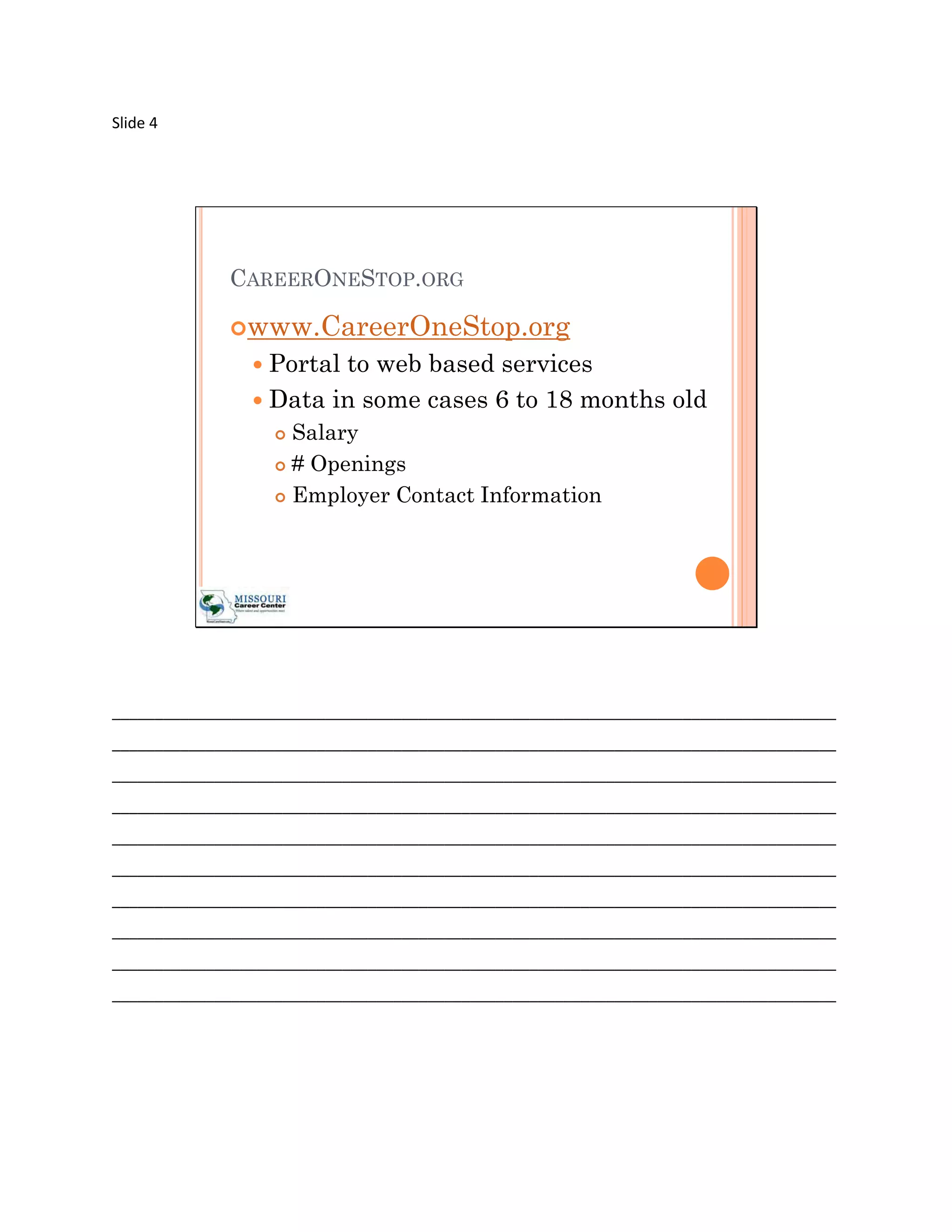 Slide 4




             CAREERONESTOP.ORG

             www.CareerOneStop.org
                 Portalto web based services
                 Data in some cases 6 to 18 months old
                    Salary
                    # Openings

                    Employer Contact Information




_____________________________________________________________________________________
_____________________________________________________________________________________
_____________________________________________________________________________________
_____________________________________________________________________________________
_____________________________________________________________________________________
_____________________________________________________________________________________
_____________________________________________________________________________________
_____________________________________________________________________________________
_____________________________________________________________________________________
_____________________________________________________________________________________
 
