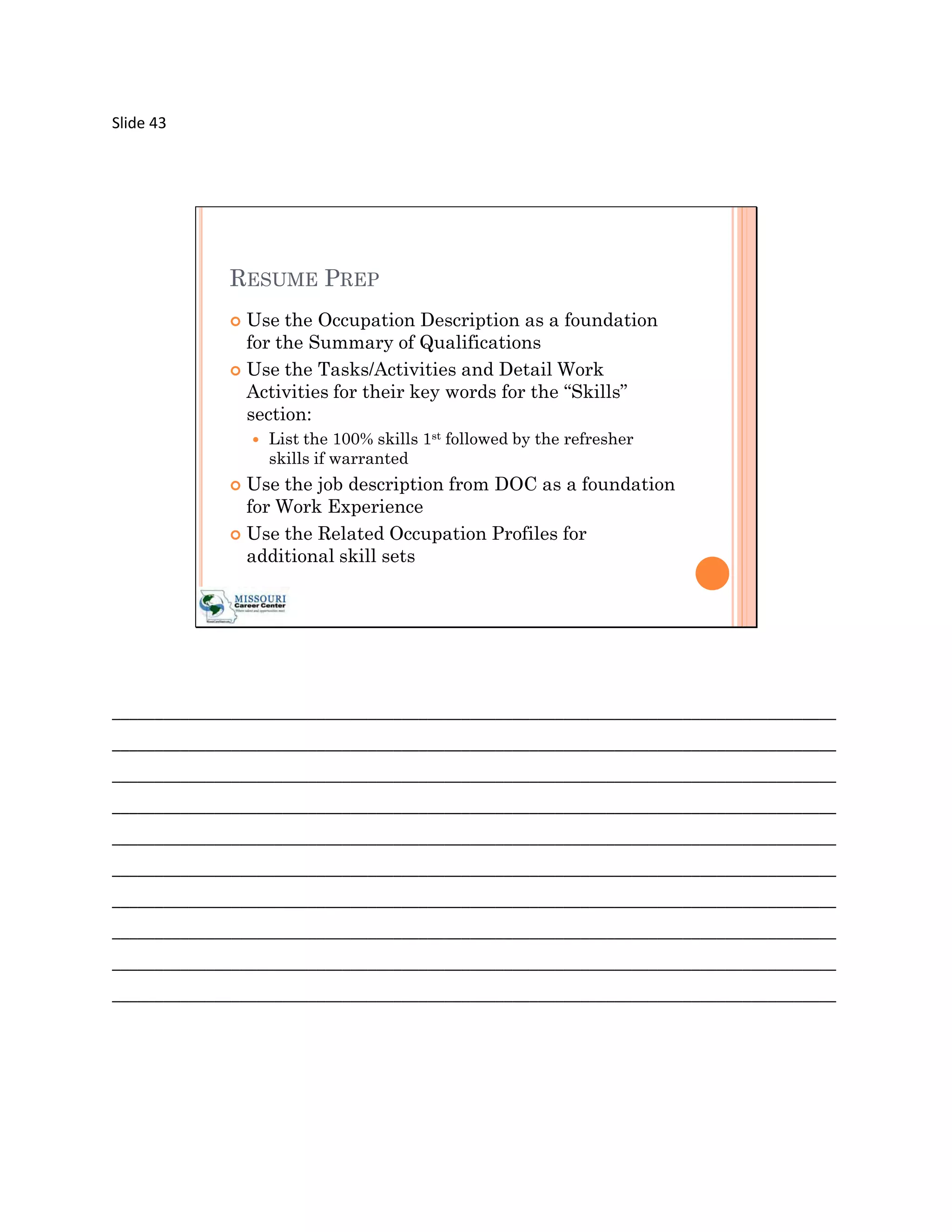 Slide 43




             RESUME PREP
              Use the Occupation Description as a foundation
               for the Summary of Qualifications
              Use the Tasks/Activities and Detail Work
               Activities for their key words for the “Skills”
               section:
                    List the 100% skills 1st followed by the refresher
                     skills if warranted
              Use the job description from DOC as a foundation
               for Work Experience
              Use the Related Occupation Profiles for
               additional skill sets




_____________________________________________________________________________________
_____________________________________________________________________________________
_____________________________________________________________________________________
_____________________________________________________________________________________
_____________________________________________________________________________________
_____________________________________________________________________________________
_____________________________________________________________________________________
_____________________________________________________________________________________
_____________________________________________________________________________________
_____________________________________________________________________________________
 