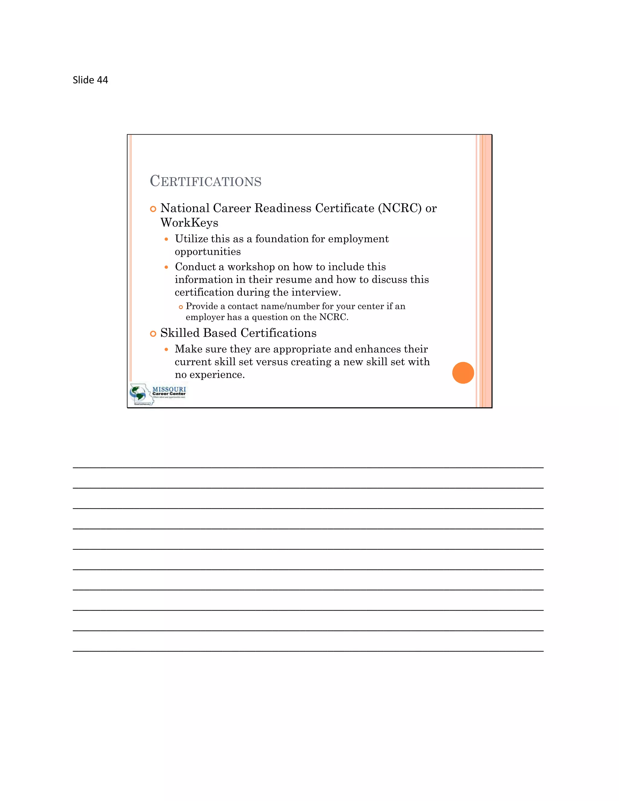 Slide 44




             CERTIFICATIONS
                National Career Readiness Certificate (NCRC) or
                 WorkKeys
                    Utilize this as a foundation for employment
                     opportunities
                    Conduct a workshop on how to include this
                     information in their resume and how to discuss this
                     certification during the interview.
                        Provide a contact name/number for your center if an
                         employer has a question on the NCRC.
                Skilled Based Certifications
                    Make sure they are appropriate and enhances their
                     current skill set versus creating a new skill set with
                     no experience.




_____________________________________________________________________________________
_____________________________________________________________________________________
_____________________________________________________________________________________
_____________________________________________________________________________________
_____________________________________________________________________________________
_____________________________________________________________________________________
_____________________________________________________________________________________
_____________________________________________________________________________________
_____________________________________________________________________________________
_____________________________________________________________________________________
 
