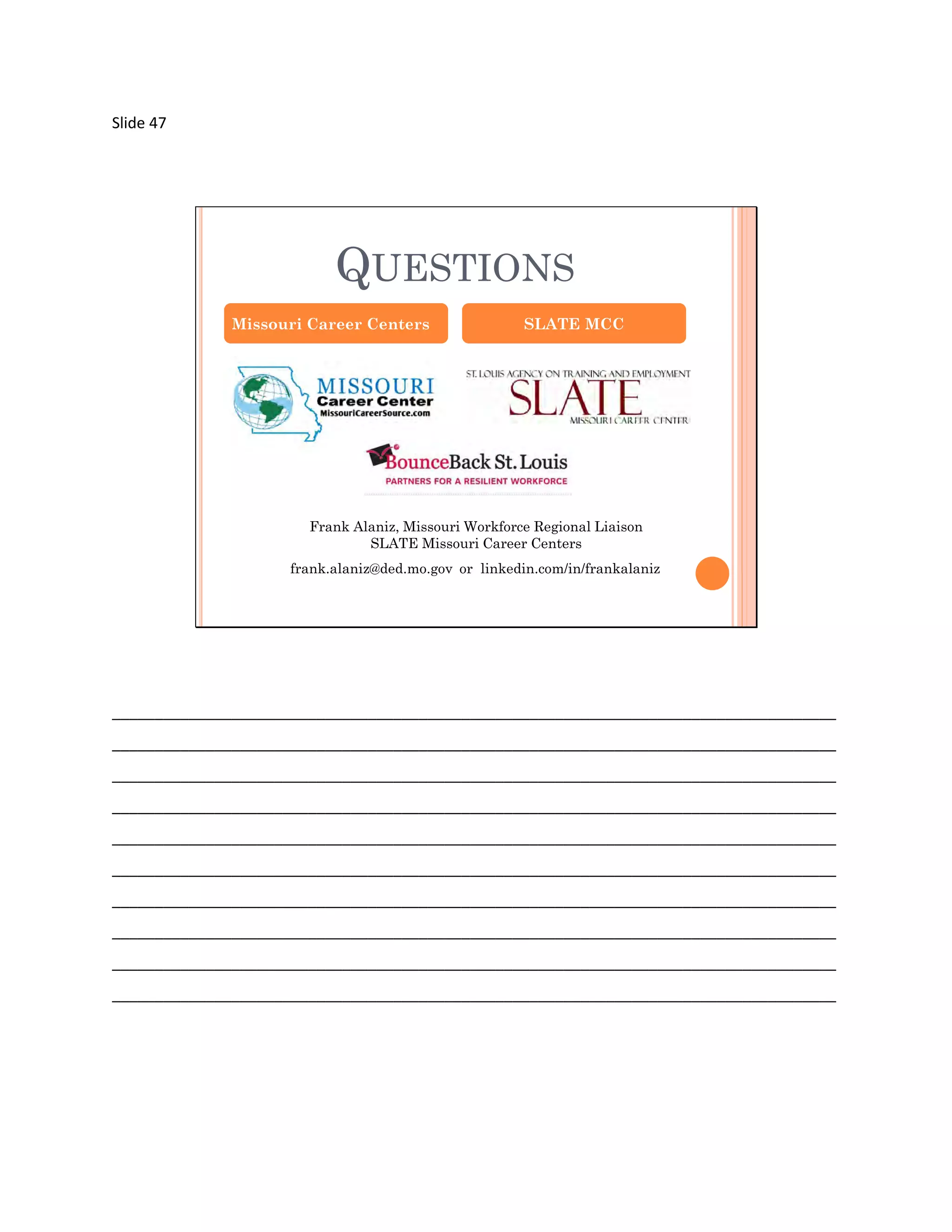 Slide 47




                          QUESTIONS
              Missouri Career Centers                 SLATE MCC




                       Frank Alaniz, Missouri Workforce Regional Liaison
                               SLATE Missouri Career Centers
                    frank.alaniz@ded.mo.gov or linkedin.com/in/frankalaniz




_____________________________________________________________________________________
_____________________________________________________________________________________
_____________________________________________________________________________________
_____________________________________________________________________________________
_____________________________________________________________________________________
_____________________________________________________________________________________
_____________________________________________________________________________________
_____________________________________________________________________________________
_____________________________________________________________________________________
_____________________________________________________________________________________
 