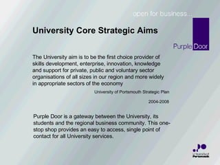 The University aim is to be the first choice provider of  skills development, enterprise, innovation, knowledge and support for private, public and voluntary sector organisations of all sizes in our region and more widely in appropriate sectors of the economy   University of Portsmouth Strategic Plan     2004-2008 Purple Door is a gateway between the University, its students and the regional business community. This one-stop shop provides an easy to access, single point of contact for all University services. University Core Strategic Aims 