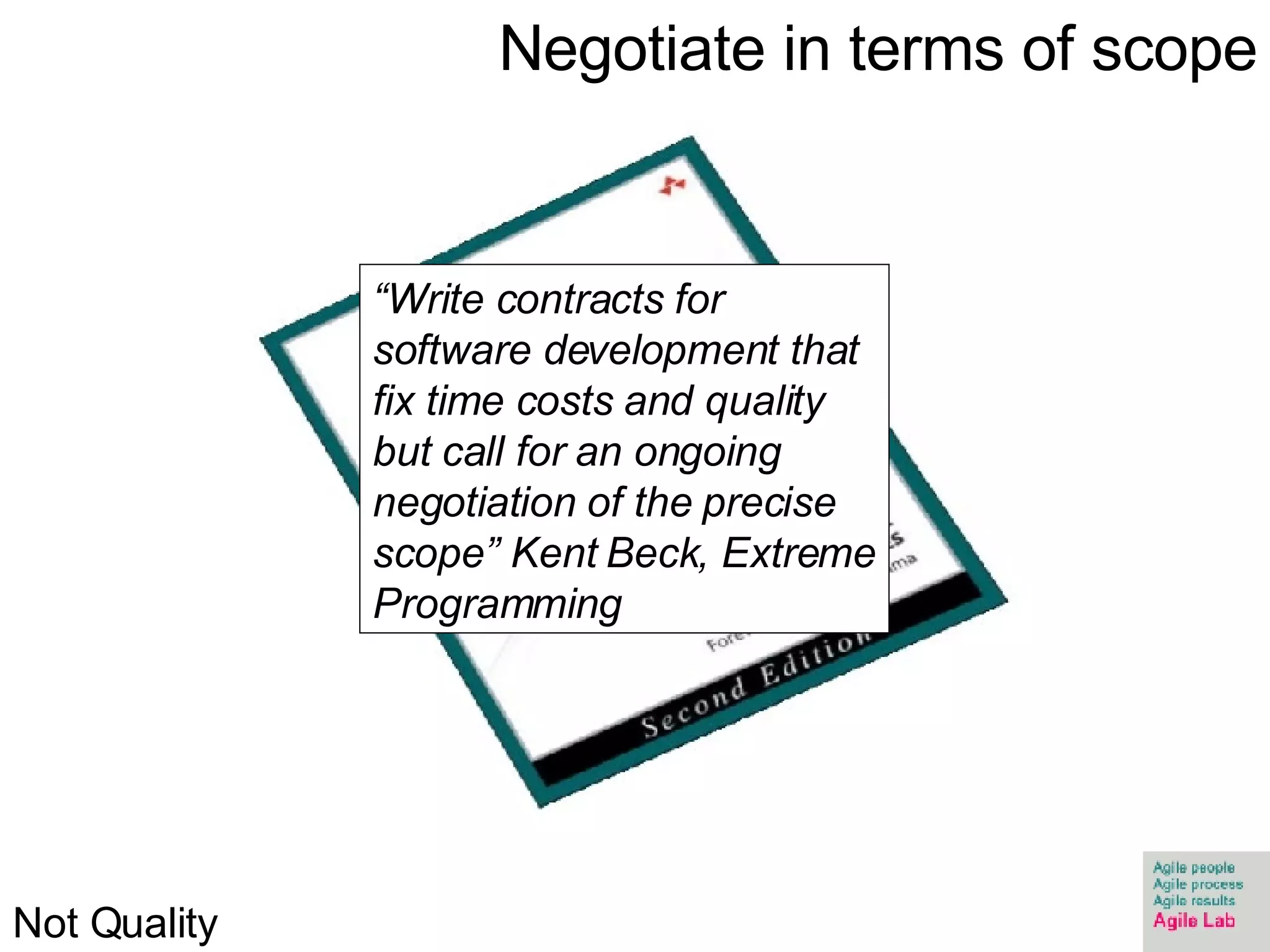 Negotiate in terms of scope “ Write contracts for software development that fix time costs and quality but call for an ongoing negotiation of the precise scope” Kent Beck, Extreme Programming Not Quality 