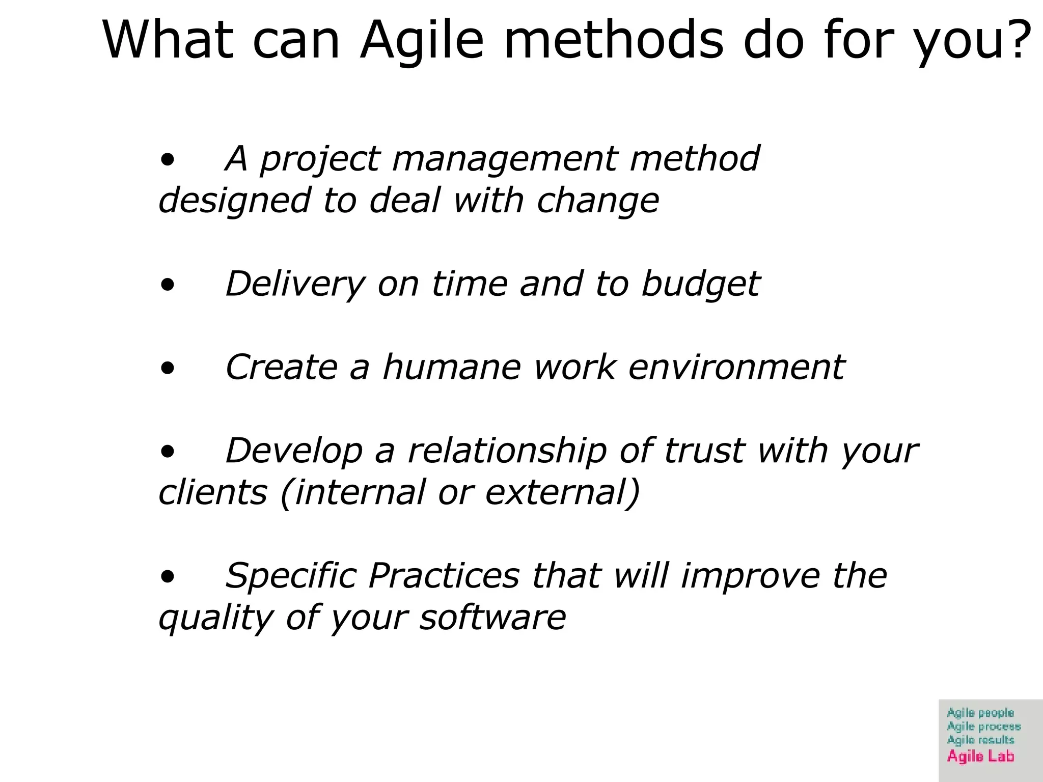 What can Agile methods do for you? A project management method designed to deal with change Delivery on time and to budget Create a humane work environment Develop a relationship of trust with your clients (internal or external) Specific Practices that will improve the quality of your software 