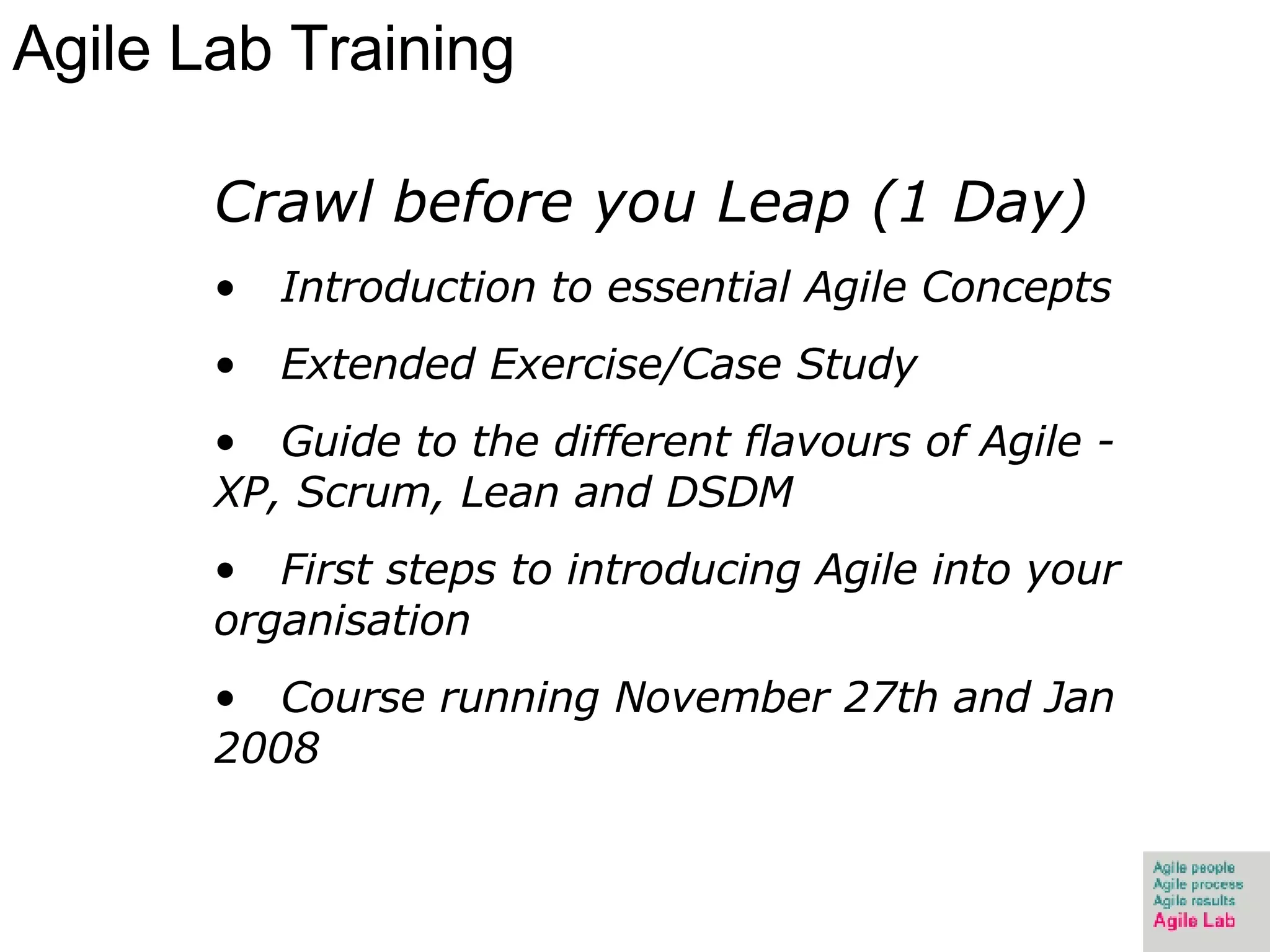 Agile Lab Training Crawl before you Leap (1 Day) Introduction to essential Agile Concepts Extended Exercise/Case Study Guide to the different flavours of Agile - XP, Scrum, Lean and DSDM First steps to introducing Agile into your organisation Course running November 27th and Jan 2008 