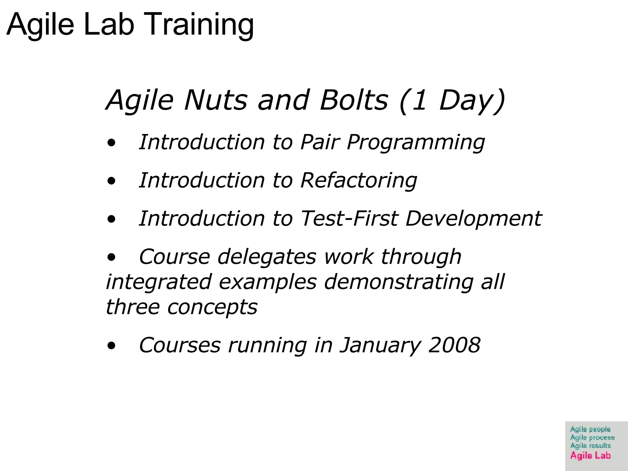 Agile Lab Training Agile Nuts and Bolts (1 Day) Introduction to Pair Programming  Introduction to Refactoring Introduction to Test-First Development Course delegates work through integrated examples demonstrating all three concepts Courses running in January 2008 
