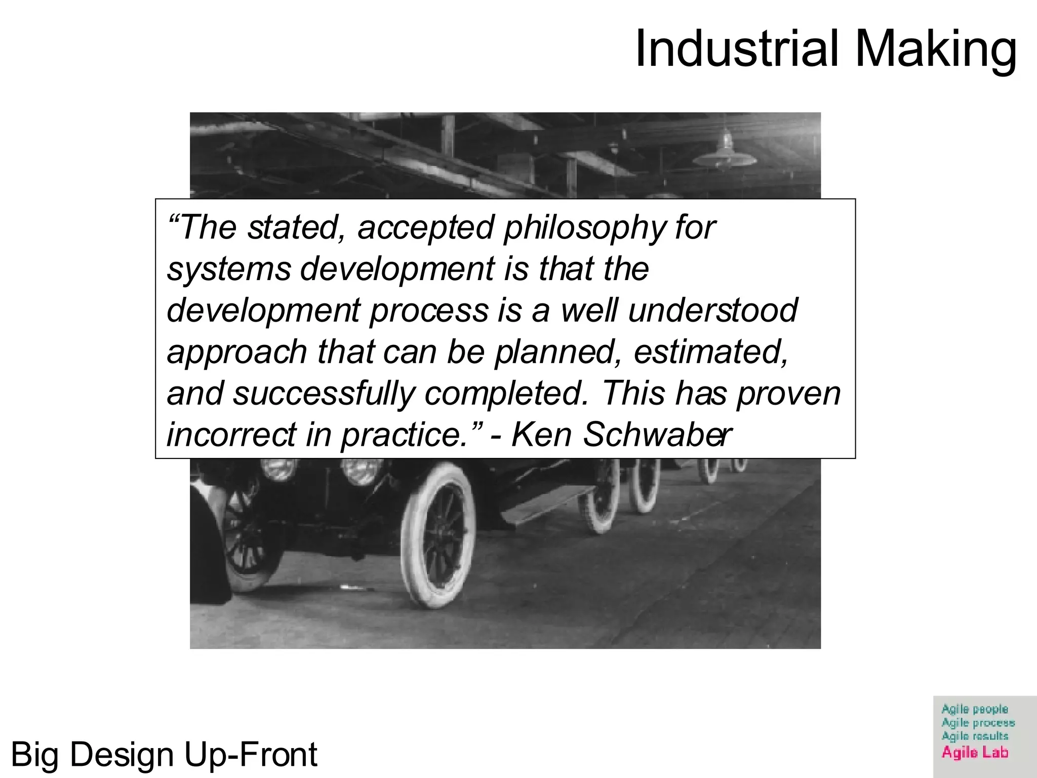 Industrial Making “ The stated, accepted philosophy for systems development is that the development process is a well understood approach that can be planned, estimated, and successfully completed. This has proven incorrect in practice.” - Ken Schwaber Big Design Up-Front 