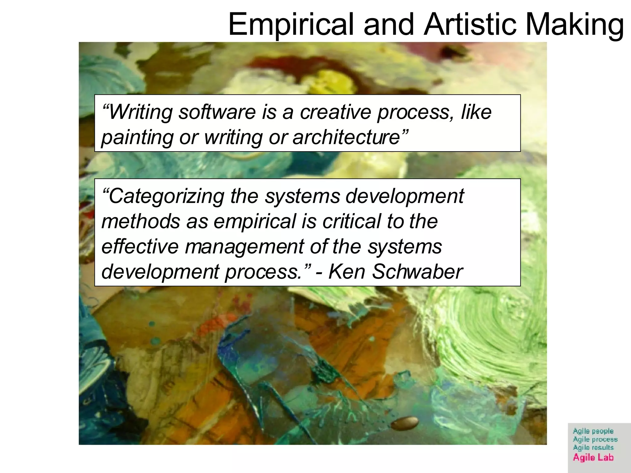“ Writing software is a creative process, like painting or writing or architecture”  “ Categorizing the systems development methods as empirical is critical to the effective management of the systems development process.” - Ken Schwaber Empirical and Artistic Making 