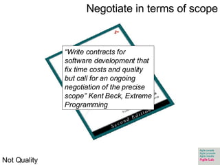 Negotiate in terms of scope “ Write contracts for software development that fix time costs and quality but call for an ongoing negotiation of the precise scope” Kent Beck, Extreme Programming Not Quality 