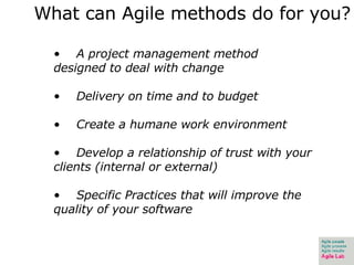 What can Agile methods do for you? A project management method designed to deal with change Delivery on time and to budget Create a humane work environment Develop a relationship of trust with your clients (internal or external) Specific Practices that will improve the quality of your software 