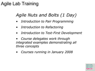 Agile Lab Training Agile Nuts and Bolts (1 Day) Introduction to Pair Programming  Introduction to Refactoring Introduction to Test-First Development Course delegates work through integrated examples demonstrating all three concepts Courses running in January 2008 