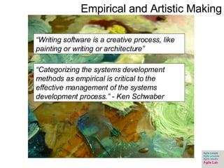 “ Writing software is a creative process, like painting or writing or architecture”  “ Categorizing the systems development methods as empirical is critical to the effective management of the systems development process.” - Ken Schwaber Empirical and Artistic Making 