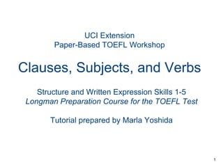 UCI Extension
Paper-Based TOEFL Workshop

Clauses, Subjects, and Verbs
Structure and Written Expression Skills 1-5
Longman Preparation Course for the TOEFL Test
Tutorial prepared by Marla Yoshida

1

 