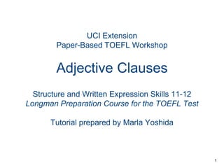 UCI Extension
Paper-Based TOEFL Workshop

Adjective Clauses
Structure and Written Expression Skills 11-12
Longman Preparation Course for the TOEFL Test
Tutorial prepared by Marla Yoshida

1

 