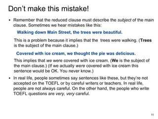 Don’t make this mistake!
• Remember that the reduced clause must describe the subject of the main
clause. Sometimes we hear mistakes like this:
Walking down Main Street, the trees were beautiful.
This is a problem because it implies that the trees were walking. (Trees
is the subject of the main clause.)
Covered with ice cream, we thought the pie was delicious.
This implies that we were covered with ice cream. (We is the subject of
the main clause.) (If we actually were covered with ice cream this
sentence would be OK. You never know.)

• In real life, people sometimes say sentences like these, but they’re not
accepted on the TOEFL or by careful writers or teachers. In real life,
people are not always careful. On the other hand, the people who write
TOEFL questions are very, very careful.

11

 