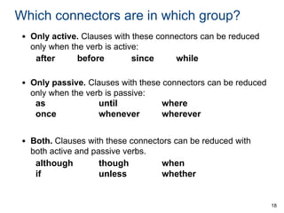 Which connectors are in which group?
• Only active. Clauses with these connectors can be reduced
only when the verb is active:
after
before
since
while
• Only passive. Clauses with these connectors can be reduced
only when the verb is passive:
as
until
where
once
whenever
wherever

• Both. Clauses with these connectors can be reduced with
both active and passive verbs.
although
though
when
if
unless
whether

18

 